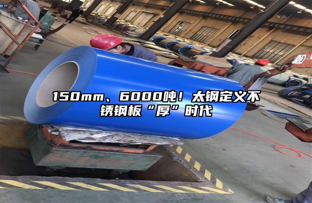 150mm、6000吨！太钢定义不锈钢板“厚”时代
