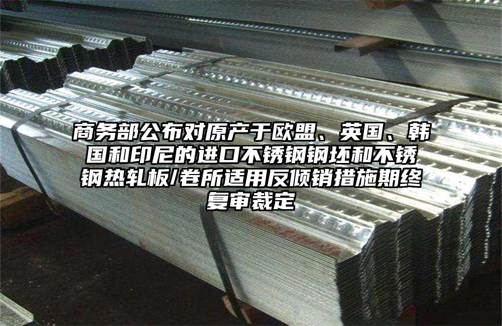 商务部公布对原产于欧盟、英国、韩国和印尼的进口不锈钢钢坯和不锈钢热轧板/卷所适用反倾销措施期终复审裁定