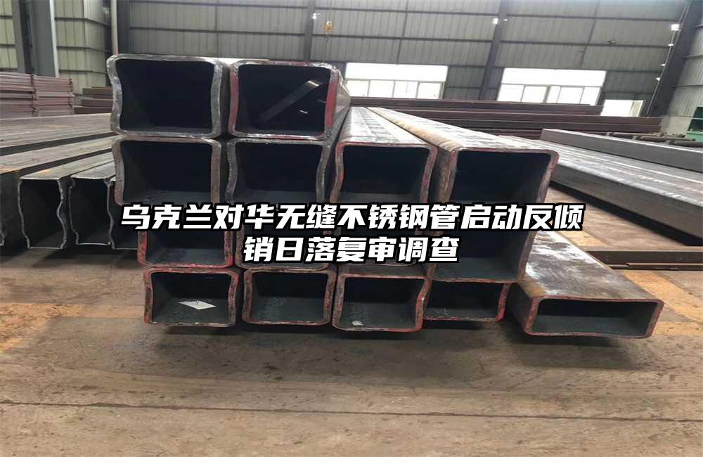 乌克兰对华无缝不锈钢管启动反倾销日落复审调查