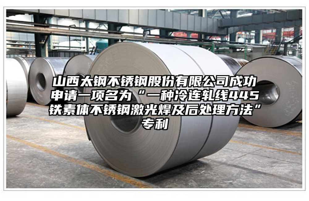 山西太钢不锈钢股份有限公司成功申请一项名为“一种冷连轧线445铁素体不锈钢激光焊及后处理方法”专利