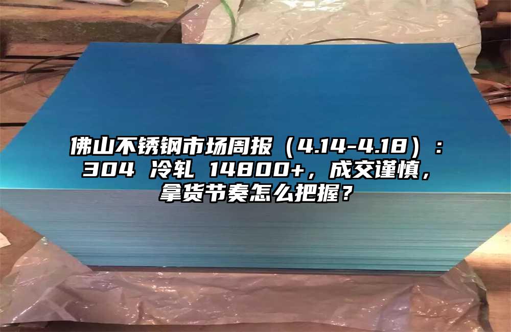 佛山不锈钢市场周报（4.14-4.18）：304 冷轧 14800+，成交谨慎，拿货节奏怎么把握？