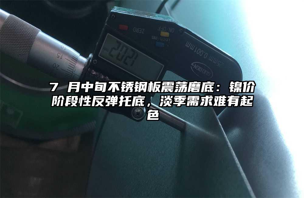 7 月中旬不锈钢板震荡磨底：镍价阶段性反弹托底，淡季需求难有起色
