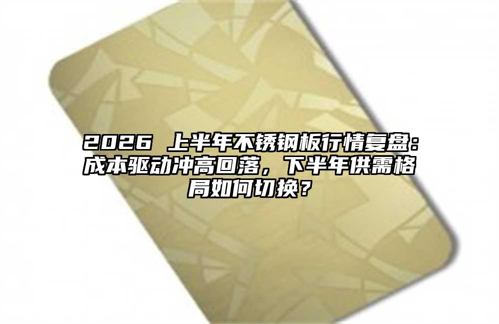 2026 上半年不锈钢板行情复盘:成本驱动冲高回落,下半年供需格局如何切换?