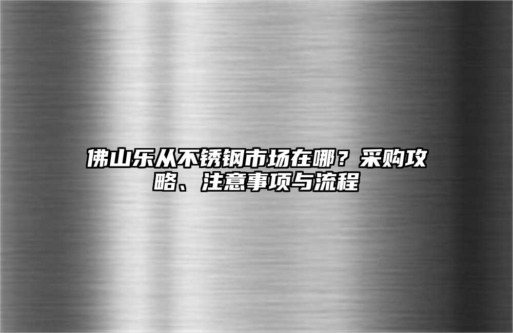 佛山乐从不锈钢市场在哪?采购攻略、注意事项与流程