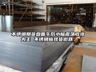 不锈钢期货盘面午后小幅震荡收涨为主 不锈钢板现货微跌。